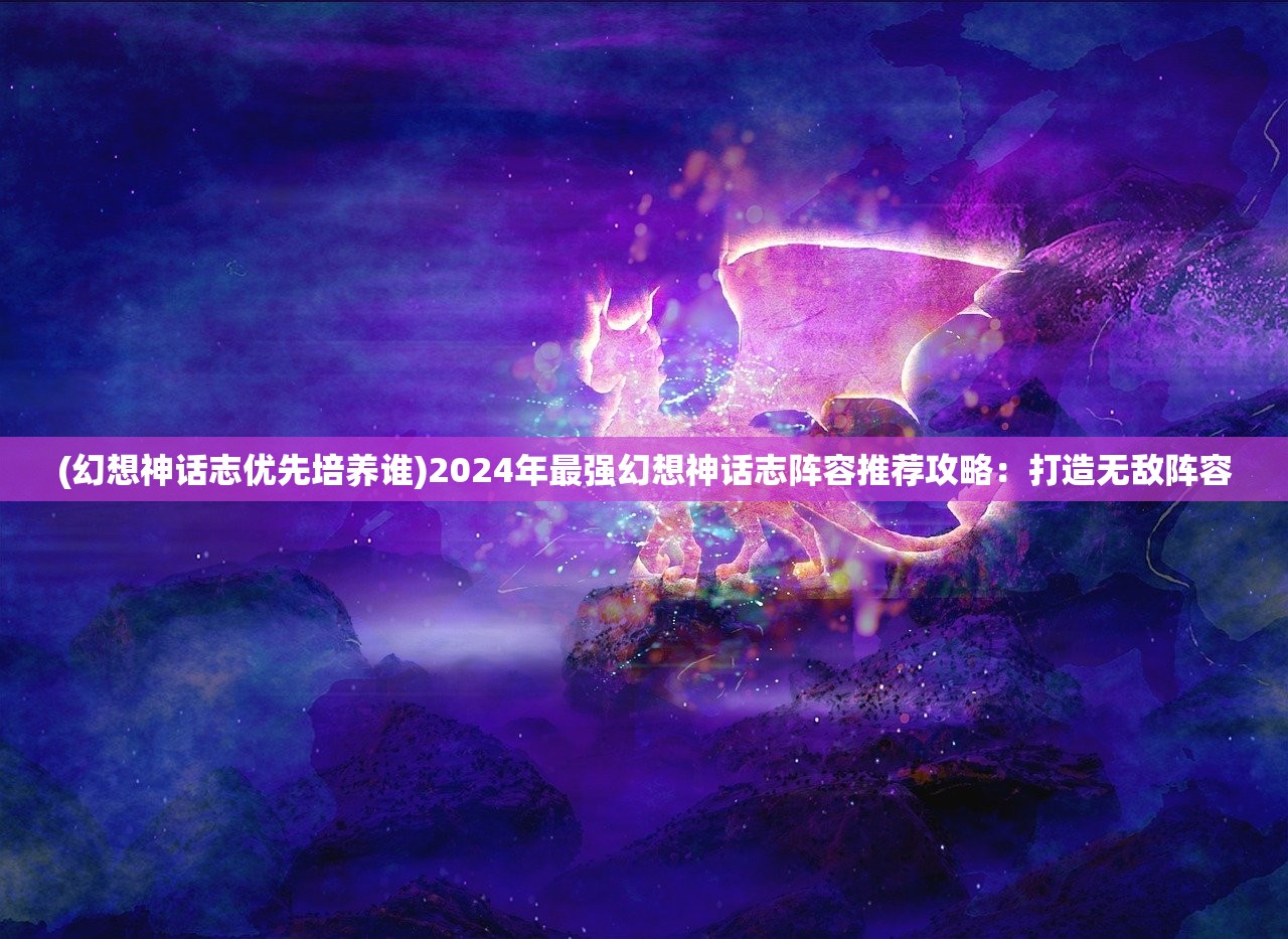(幻想神话志优先培养谁)2024年最强幻想神话志阵容推荐攻略:打造无敌阵容 (幻想神话志优先培养谁)2024年最强幻想神话志阵容推荐攻略:打造无敌阵容